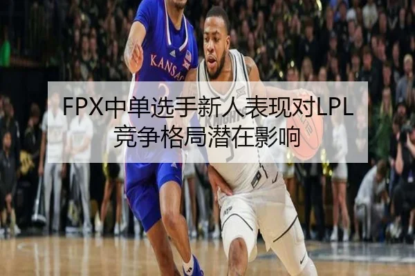 FPX中单选手新人表现对LPL竞争格局潜在影响